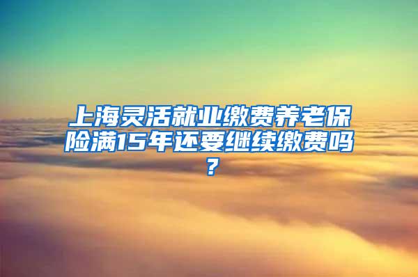 上海灵活就业缴费养老保险满15年还要继续缴费吗？