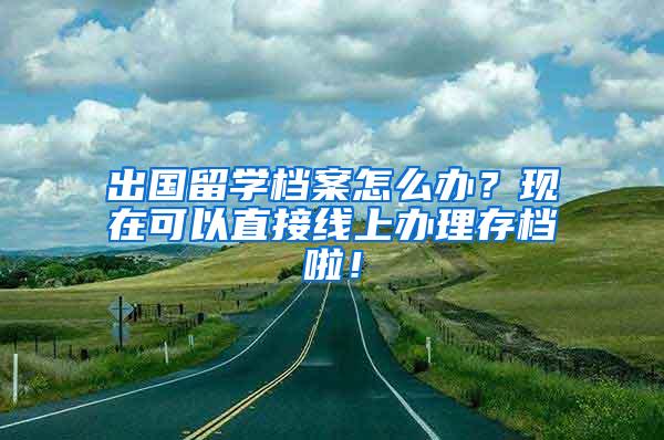 出国留学档案怎么办？现在可以直接线上办理存档啦！