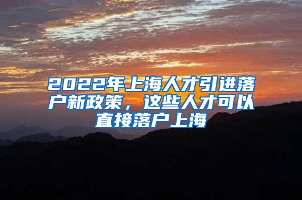 2022年上海人才引进落户新政策，这些人才可以直接落户上海