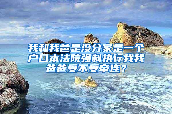 我和我爸是没分家是一个户口本法院强制执行我我爸爸受不受牵连？