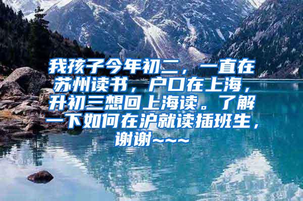 我孩子今年初二，一直在苏州读书，户口在上海，升初三想回上海读。了解一下如何在沪就读插班生，谢谢~~~