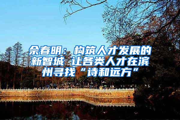 佘春明：构筑人才发展的新智城 让各类人才在滨州寻找“诗和远方”