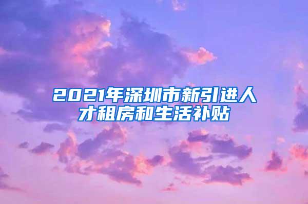 2021年深圳市新引进人才租房和生活补贴