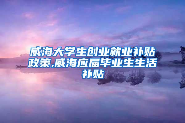 威海大学生创业就业补贴政策,威海应届毕业生生活补贴