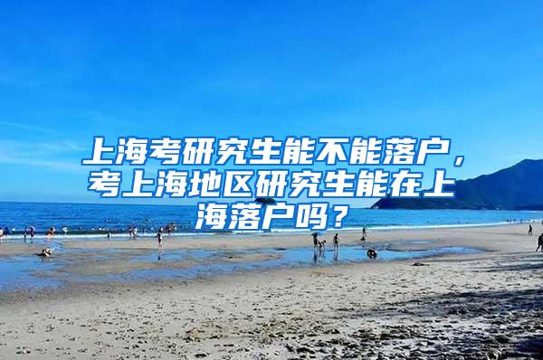 上海考研究生能不能落户，考上海地区研究生能在上海落户吗？