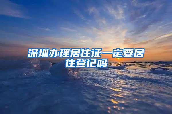 深圳办理居住证一定要居住登记吗