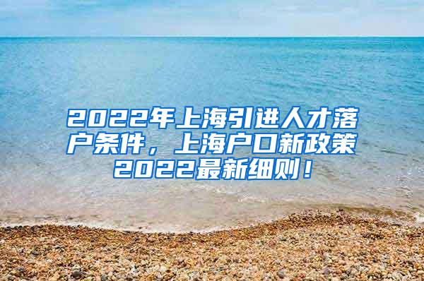 2022年上海引进人才落户条件，上海户口新政策2022最新细则！