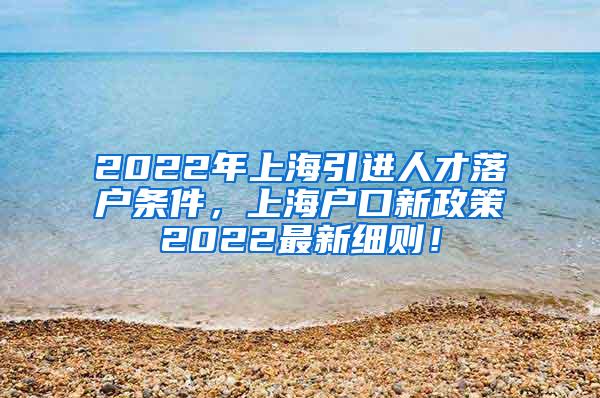 2022年上海引进人才落户条件，上海户口新政策2022最新细则！