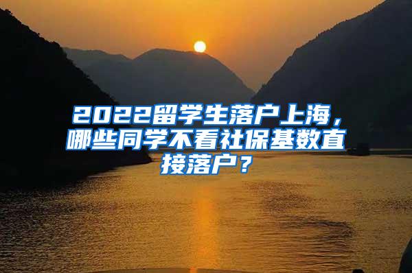 2022留学生落户上海，哪些同学不看社保基数直接落户？