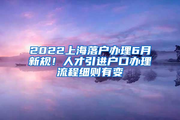 2022上海落户办理6月新规！人才引进户口办理流程细则有变