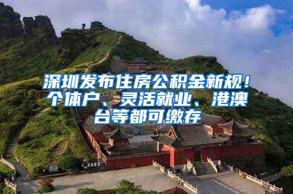 深圳发布住房公积金新规！个体户、灵活就业、港澳台等都可缴存