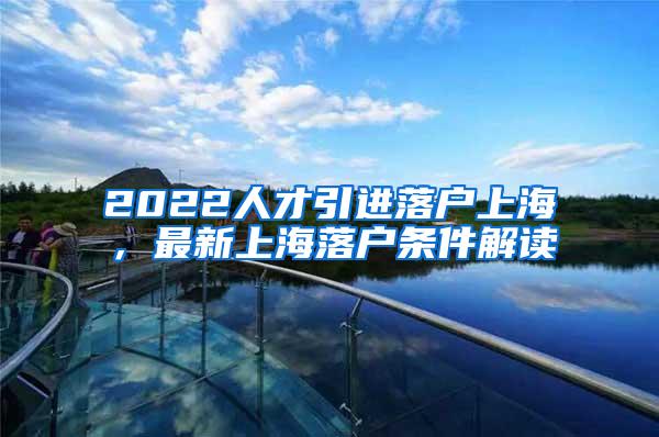 2022人才引进落户上海，最新上海落户条件解读