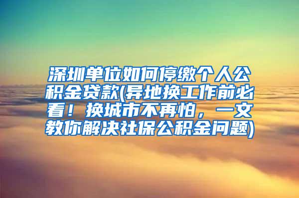 深圳单位如何停缴个人公积金贷款(异地换工作前必看！换城市不再怕，一文教你解决社保公积金问题)