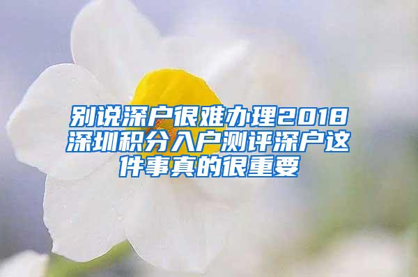 别说深户很难办理2018深圳积分入户测评深户这件事真的很重要