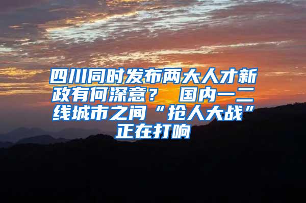 四川同时发布两大人才新政有何深意？ 国内一二线城市之间“抢人大战”正在打响