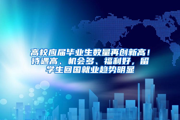 高校应届毕业生数量再创新高！待遇高、机会多、福利好，留学生回国就业趋势明显