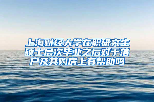 上海财经大学在职研究生硕士层次毕业之后对于落户及其购房上有帮助吗