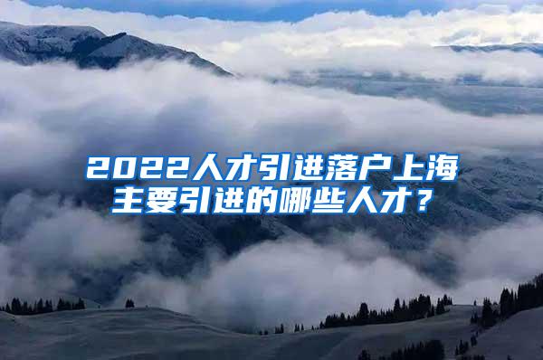 2022人才引进落户上海主要引进的哪些人才？