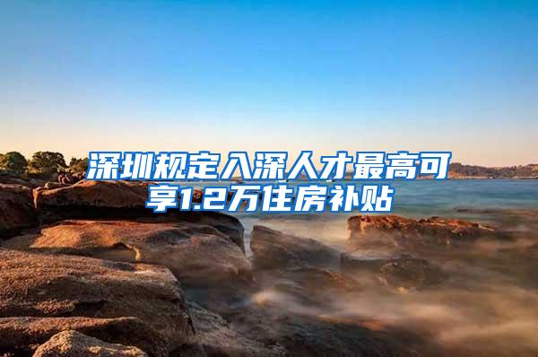 深圳规定入深人才最高可享1.2万住房补贴