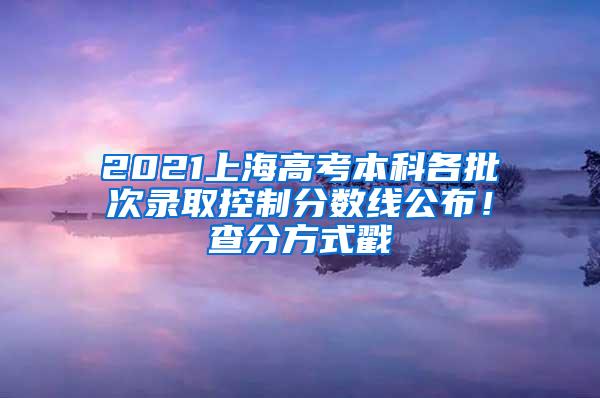 2021上海高考本科各批次录取控制分数线公布！查分方式戳→