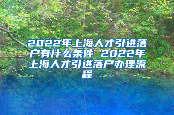 2022年上海人才引进落户有什么条件 2022年上海人才引进落户办理流程