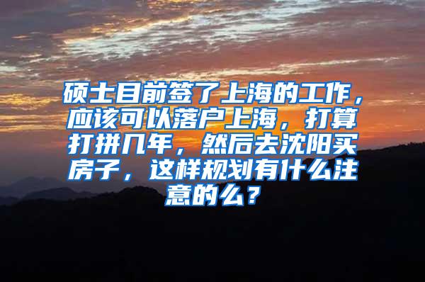 硕士目前签了上海的工作，应该可以落户上海，打算打拼几年，然后去沈阳买房子，这样规划有什么注意的么？