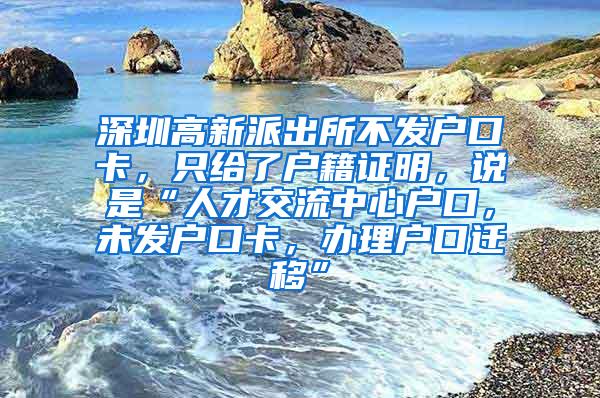 深圳高新派出所不发户口卡，只给了户籍证明，说是“人才交流中心户口，未发户口卡，办理户口迁移”