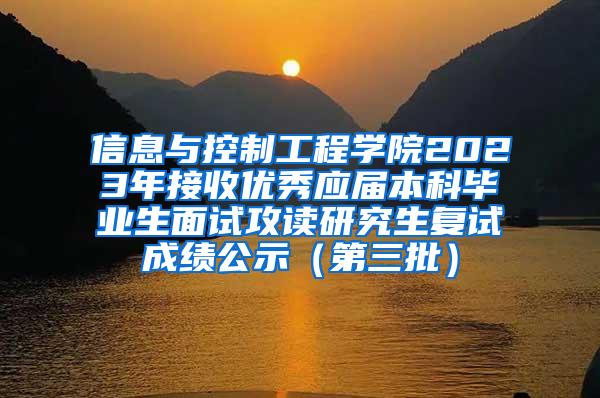 信息与控制工程学院2023年接收优秀应届本科毕业生面试攻读研究生复试成绩公示（第三批）