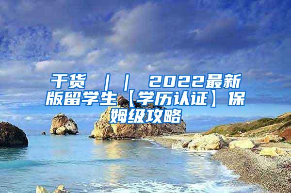 干货 ｜｜ 2022最新版留学生【学历认证】保姆级攻略