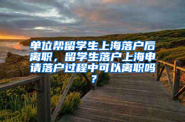 单位帮留学生上海落户后离职，留学生落户上海申请落户过程中可以离职吗？