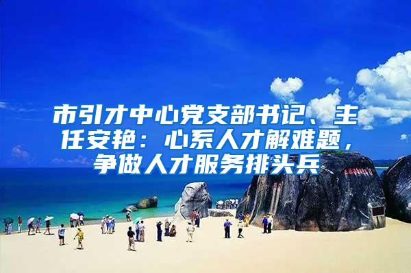 市引才中心党支部书记、主任安艳：心系人才解难题，争做人才服务排头兵