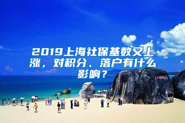 2019上海社保基数又上涨，对积分、落户有什么影响？