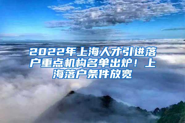 2022年上海人才引进落户重点机构名单出炉！上海落户条件放宽