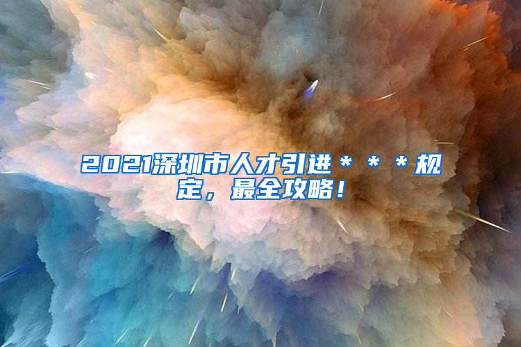 2021深圳市人才引进＊＊＊规定，最全攻略！