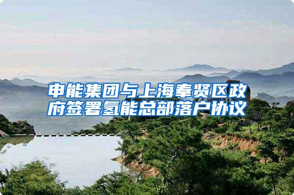申能集团与上海奉贤区政府签署氢能总部落户协议