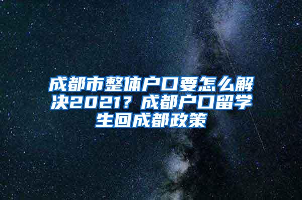 成都市整体户口要怎么解决2021？成都户口留学生回成都政策