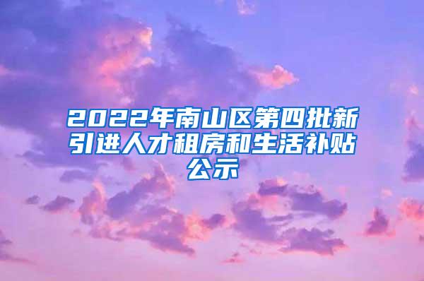 2022年南山区第四批新引进人才租房和生活补贴公示