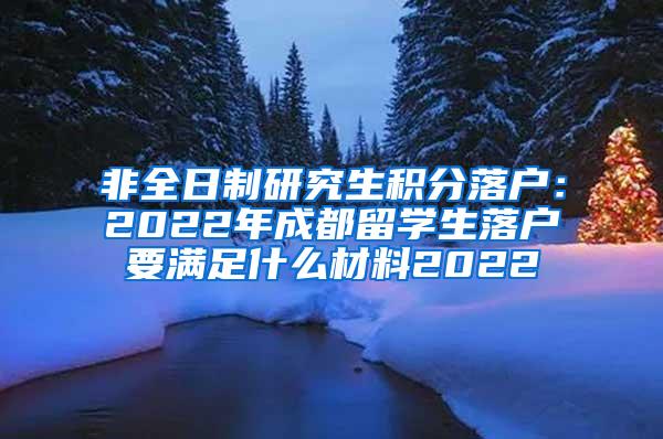 非全日制研究生积分落户：2022年成都留学生落户要满足什么材料2022