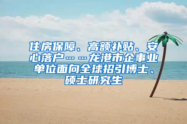 住房保障、高额补贴、安心落户……龙港市企事业单位面向全球招引博士、硕士研究生