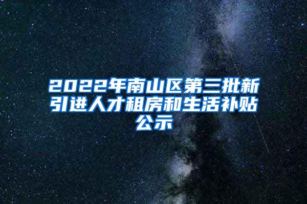 2022年南山区第三批新引进人才租房和生活补贴公示