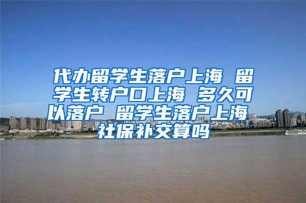 代办留学生落户上海 留学生转户口上海 多久可以落户 留学生落户上海 社保补交算吗