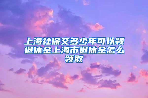 上海社保交多少年可以领退休金上海市退休金怎么领取