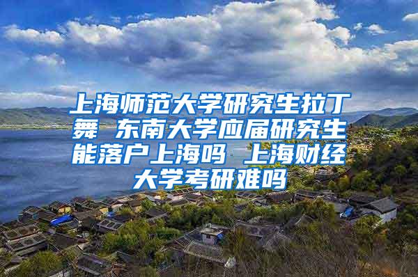 上海师范大学研究生拉丁舞 东南大学应届研究生能落户上海吗 上海财经大学考研难吗