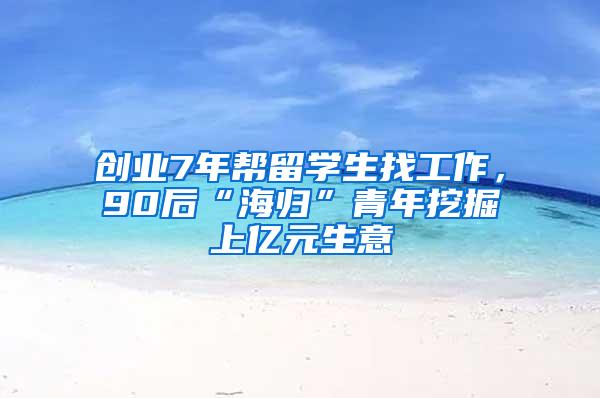 创业7年帮留学生找工作，90后“海归”青年挖掘上亿元生意