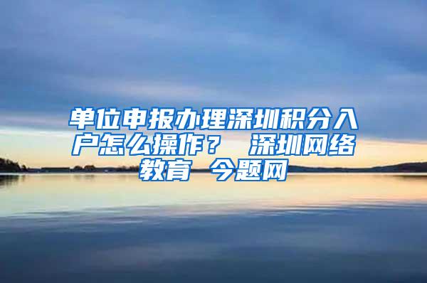 单位申报办理深圳积分入户怎么操作？ 深圳网络教育 今题网