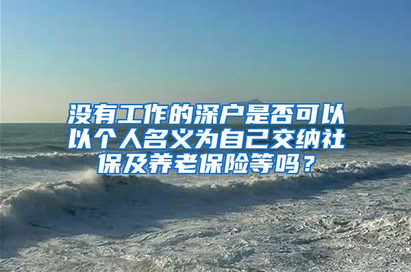 没有工作的深户是否可以以个人名义为自己交纳社保及养老保险等吗？