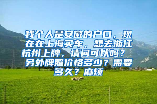 我个人是安徽的户口，现在在上海买车，想去浙江杭州上牌，请问可以吗？ 另外牌照价格多少？需要多久？麻烦