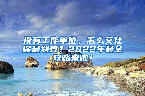 没有工作单位，怎么交社保最划算？2022年最全攻略来啦！