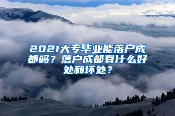 2021大专毕业能落户成都吗？落户成都有什么好处和坏处？