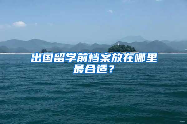 出国留学前档案放在哪里最合适？